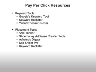 Pay Per Click Resources 
• Keyword Tools 
o Google's Keyword Tool 
o Keyword Rockstar 
o *VisualThesaurus.com 
• Placement Tools 
o *Ad Planner 
o Shoemoney AdSense Crawler Tools 
o AdWords Digger 
o Site Sniper Pro 
o Keyword Rockstar 
 