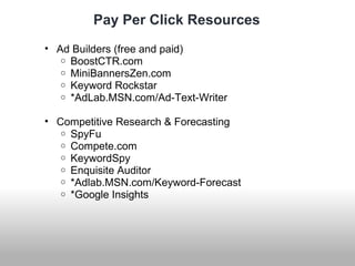 Pay Per Click Resources 
• Ad Builders (free and paid) 
o BoostCTR.com 
o MiniBannersZen.com 
o Keyword Rockstar 
o *AdLab.MSN.com/Ad-Text-Writer 
• Competitive Research & Forecasting 
o SpyFu 
o Compete.com 
o KeywordSpy 
o Enquisite Auditor 
o *Adlab.MSN.com/Keyword-Forecast 
o *Google Insights 
 