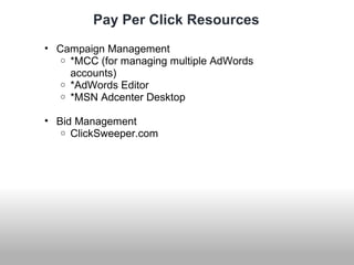 Pay Per Click Resources 
• Campaign Management 
o *MCC (for managing multiple AdWords 
accounts) 
o *AdWords Editor 
o *MSN Adcenter Desktop 
• Bid Management 
o ClickSweeper.com 
 