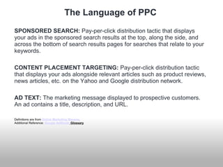 The Language of PPC 
SPONSORED SEARCH: Pay-per-click distribution tactic that displays 
your ads in the sponsored search results at the top, along the side, and 
across the bottom of search results pages for searches that relate to your 
keywords. 
CONTENT PLACEMENT TARGETING: Pay-per-click distribution tactic 
that displays your ads alongside relevant articles such as product reviews, 
news articles, etc. on the Yahoo and Google distribution network. 
AD TEXT: The marketing message displayed to prospective customers. 
An ad contains a title, description, and URL. 
Definitions are from Online Marketing Mavens. 
Additional Reference: Google AdWords Glossary 
 