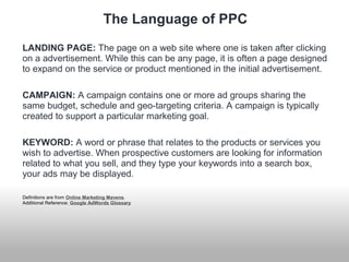 The Language of PPC 
LANDING PAGE: The page on a web site where one is taken after clicking 
on a advertisement. While this can be any page, it is often a page designed 
to expand on the service or product mentioned in the initial advertisement. 
CAMPAIGN: A campaign contains one or more ad groups sharing the 
same budget, schedule and geo-targeting criteria. A campaign is typically 
created to support a particular marketing goal. 
KEYWORD: A word or phrase that relates to the products or services you 
wish to advertise. When prospective customers are looking for information 
related to what you sell, and they type your keywords into a search box, 
your ads may be displayed. 
Definitions are from Online Marketing Mavens. 
Additional Reference: Google AdWords Glossary 
 