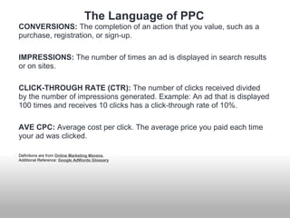 The Language of PPC 
CONVERSIONS: The completion of an action that you value, such as a 
purchase, registration, or sign-up. 
IMPRESSIONS: The number of times an ad is displayed in search results 
or on sites. 
CLICK-THROUGH RATE (CTR): The number of clicks received divided 
by the number of impressions generated. Example: An ad that is displayed 
100 times and receives 10 clicks has a click-through rate of 10%. 
AVE CPC: Average cost per click. The average price you paid each time 
your ad was clicked. 
Definitions are from Online Marketing Mavens. 
Additional Reference: Google AdWords Glossary 
 