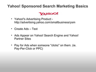 Yahoo! Sponsored Search Marketing Basics 
• Yahoo!'s Advertising Product - 
http://advertising.yahoo.com/smallbusiness/ysm 
• Create Ads – Text 
• Ads Appear on Yahoo! Search Engine and Yahoo! 
Partner Sites 
• Pay for Ads when someone "clicks" on them. (ie. 
Pay-Per-Click or PPC) 
 