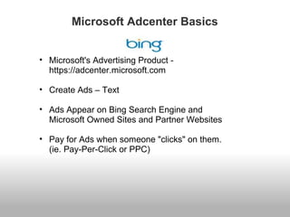Microsoft Adcenter Basics 
• Microsoft's Advertising Product - 
https://adcenter.microsoft.com 
• Create Ads – Text 
• Ads Appear on Bing Search Engine and 
Microsoft Owned Sites and Partner Websites 
• Pay for Ads when someone "clicks" on them. 
(ie. Pay-Per-Click or PPC) 
 