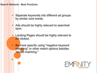 Search Network - Best Practices
• Separate keywords into different ad groups
by similar core words.
• Ads should be highly relevant to searched
term.
• Landing Pages should be highly relevant to
Ad clicked.
• Be more specific using "negative keyword
matching" or other match options besides
"broad matching."
 