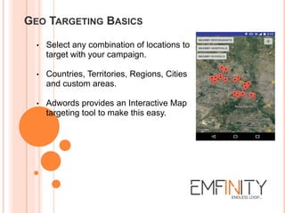 GEO TARGETING BASICS
• Select any combination of locations to
target with your campaign.
• Countries, Territories, Regions, Cities
and custom areas.
• Adwords provides an Interactive Map
targeting tool to make this easy.
 
