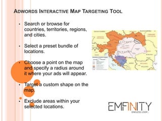 ADWORDS INTERACTIVE MAP TARGETING TOOL
• Search or browse for
countries, territories, regions,
and cities.
• Select a preset bundle of
locations.
• Choose a point on the map
and specify a radius around
it where your ads will appear.
• Target a custom shape on the
map.
• Exclude areas within your
selected locations.
 