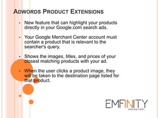 ADWORDS PRODUCT EXTENSIONS
• New feature that can highlight your products
directly in your Google.com search ads.
• Your Google Merchant Center account must
contain a product that is relevant to the
searcher's query.
• Shows the images, titles, and prices of your
closest matching products with your ad.
• When the user clicks a product image, they
will be taken to the destination page listed for
that product.
 