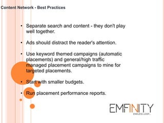 Content Network - Best Practices
• Separate search and content - they don't play
well together.
• Ads should distract the reader's attention.
• Use keyword themed campaigns (automatic
placements) and general/high traffic
managed placement campaigns to mine for
targeted placements.
• Start with smaller budgets.
• Run placement performance reports.
 