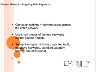 Content Network - Targeting With Keywords
• Campaign settings = relevant pages across
the entire network.
• Use small groups of themed keywords
(match doesn't matter).
• Set up filtering to minimize unwanted traffic
(negative keywords, standard category
filtering, site exclusions).
 