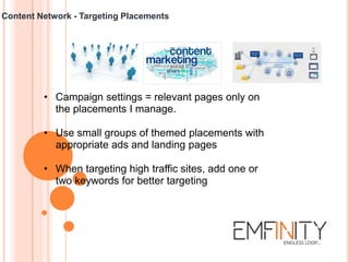 Content Network - Targeting Placements
• Campaign settings = relevant pages only on
the placements I manage.
• Use small groups of themed placements with
appropriate ads and landing pages
• When targeting high traffic sites, add one or
two keywords for better targeting
 
