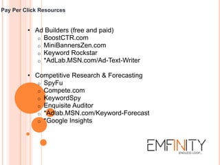 Pay Per Click Resources
• Ad Builders (free and paid)
o BoostCTR.com
o MiniBannersZen.com
o Keyword Rockstar
o *AdLab.MSN.com/Ad-Text-Writer
• Competitive Research & Forecasting
o SpyFu
o Compete.com
o KeywordSpy
o Enquisite Auditor
o *Adlab.MSN.com/Keyword-Forecast
o *Google Insights
 