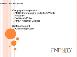 Pay Per Click Resources
• Campaign Management
o *MCC (for managing multiple AdWords
accounts)
o *AdWords Editor
o *MSN Adcenter Desktop
• Bid Management
o ClickSweeper.com
 