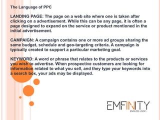The Language of PPC
LANDING PAGE: The page on a web site where one is taken after
clicking on a advertisement. While this can be any page, it is often a
page designed to expand on the service or product mentioned in the
initial advertisement.
CAMPAIGN: A campaign contains one or more ad groups sharing the
same budget, schedule and geo-targeting criteria. A campaign is
typically created to support a particular marketing goal.
KEYWORD: A word or phrase that relates to the products or services
you wish to advertise. When prospective customers are looking for
information related to what you sell, and they type your keywords into
a search box, your ads may be displayed.
 