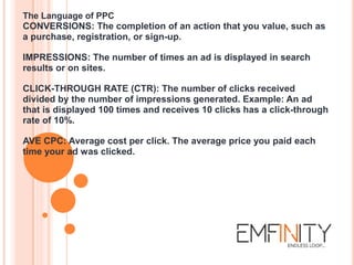The Language of PPC
CONVERSIONS: The completion of an action that you value, such as
a purchase, registration, or sign-up.
IMPRESSIONS: The number of times an ad is displayed in search
results or on sites.
CLICK-THROUGH RATE (CTR): The number of clicks received
divided by the number of impressions generated. Example: An ad
that is displayed 100 times and receives 10 clicks has a click-through
rate of 10%.
AVE CPC: Average cost per click. The average price you paid each
time your ad was clicked.
 