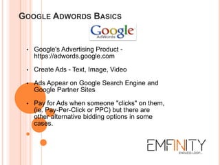 GOOGLE ADWORDS BASICS
• Google's Advertising Product -
https://adwords.google.com
• Create Ads - Text, Image, Video
• Ads Appear on Google Search Engine and
Google Partner Sites
• Pay for Ads when someone "clicks" on them,
(ie. Pay-Per-Click or PPC) but there are
other alternative bidding options in some
cases.
 