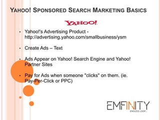 YAHOO! SPONSORED SEARCH MARKETING BASICS
• Yahoo!'s Advertising Product -
http://advertising.yahoo.com/smallbusiness/ysm
• Create Ads – Text
• Ads Appear on Yahoo! Search Engine and Yahoo!
Partner Sites
• Pay for Ads when someone "clicks" on them. (ie.
Pay-Per-Click or PPC)
 