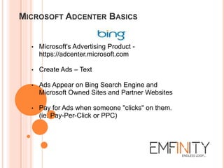 MICROSOFT ADCENTER BASICS
• Microsoft's Advertising Product -
https://adcenter.microsoft.com
• Create Ads – Text
• Ads Appear on Bing Search Engine and
Microsoft Owned Sites and Partner Websites
• Pay for Ads when someone "clicks" on them.
(ie. Pay-Per-Click or PPC)
 