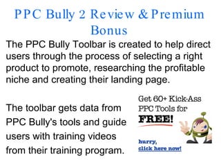 PPC Bully 2 Review & Premium Bonus The PPC Bully Toolbar is created to help direct users through the process of selecting a right product to promote, researching the profitable niche and creating their landing page. The toolbar gets data from  PPC Bully's tools and guide  users with training videos  from their training program. 