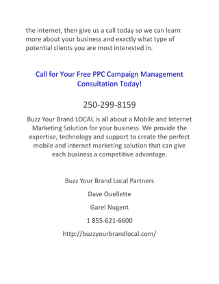 the internet, then give us a call today so we can learn
more about your business and exactly what type of
potential clients you are most interested in.

Call for Your Free PPC Campaign Management
Consultation Today!

250-299-8159
Buzz Your Brand LOCAL is all about a Mobile and Internet
Marketing Solution for your business. We provide the
expertise, technology and support to create the perfect
mobile and internet marketing solution that can give
each business a competitive advantage.

Buzz Your Brand Local Partners
Dave Ouellette
Garel Nugent
1 855-621-6600
http://buzzyourbrandlocal.com/

 
