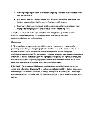 • Refining targeting: Narrow or broaden targeting based on audience behavior
and performance.
• A/B testing ads and landing pages: Test different ad copies, headlines, and
landing pages to identify the most effective combinations.
• Keyword refinement: Regularly analyze keyword performance to add new
high-performing keywords and remove underperforming ones.
Analytics tools, such as Google Analytics and Google Ads, provide valuable
insights into how well the PPC campaigns are performing and offer
recommendations for optimization.
Conclusion
PPC campaign management is a multifaceted process that involves careful
planning, execution, and ongoing optimization to achieve the best results. From
keyword research and ad creation to bid management and landing page
optimization, successful PPC campaigns require a strategic approach and constant
attention to detail. By focusing on the right goals, targeting the right audience, and
continuously optimizing campaign performance, businesses can maximize their
return on ad spend and achieve their marketing objectives.
Effective PPC management helps companies attract qualified leads, increase
sales, and ultimately drive growth in an increasingly competitive digital landscape.
Whether you are a small business or a large enterprise, mastering PPC campaign
management is an essential skill for digital marketers in today’s online advertising
world.
 