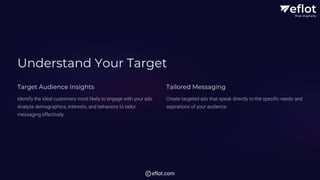 Understand Your Target
Target Audience Insights
Identify the ideal customers most likely to engage with your ads.
Analyze demographics, interests, and behaviors to tailor
messaging effectively.
Tailored Messaging
Create targeted ads that speak directly to the specific needs and
aspirations of your audience.
eflot.com
 