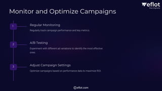 Monitor and Optimize Campaigns
1 Regular Monitoring
Regularly track campaign performance and key metrics.
2 A/B Testing
Experiment with different ad variations to identify the most effective
ones.
3 Adjust Campaign Settings
Optimize campaigns based on performance data to maximize ROI.
eflot.com
 