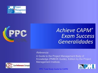 Achieve CAPM®
Exam Success
Generalidades
Referencia:
A Guide to the Project Management Body of
Knowledge (PMBOK Guide), Edition by the Project
Management Institute.
PPC Total Study Guide for CAPM

1

 