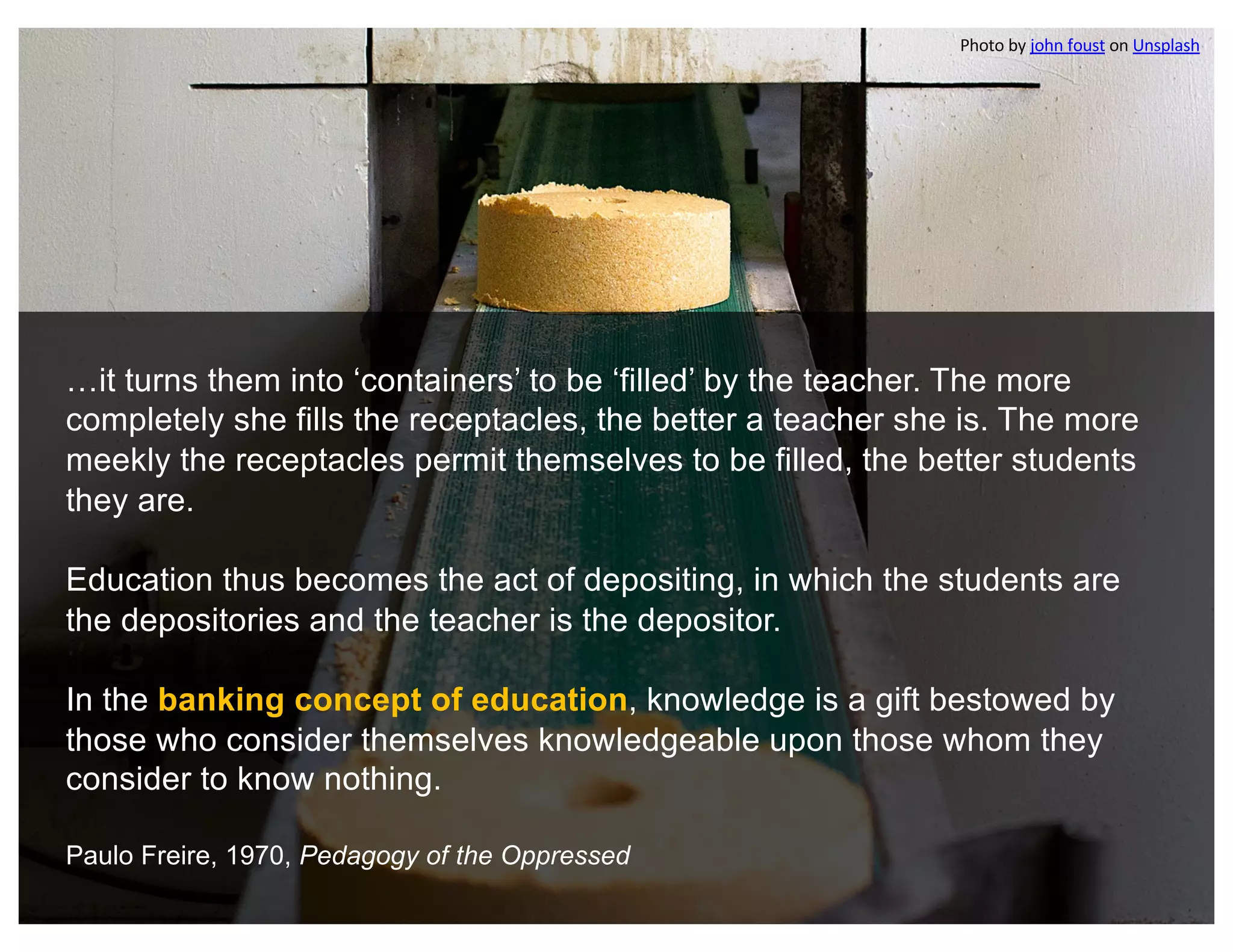 …it turns them into ‘containers’ to be ‘filled’ by the teacher. The more
completely she fills the receptacles, the better a teacher she is. The more
meekly the receptacles permit themselves to be filled, the better students
they are.
Education thus becomes the act of depositing, in which the students are
the depositories and the teacher is the depositor.
In the banking concept of education, knowledge is a gift bestowed by
those who consider themselves knowledgeable upon those whom they
consider to know nothing.
Paulo Freire, 1970, Pedagogy of the Oppressed
Photo by john foust on Unsplash
 