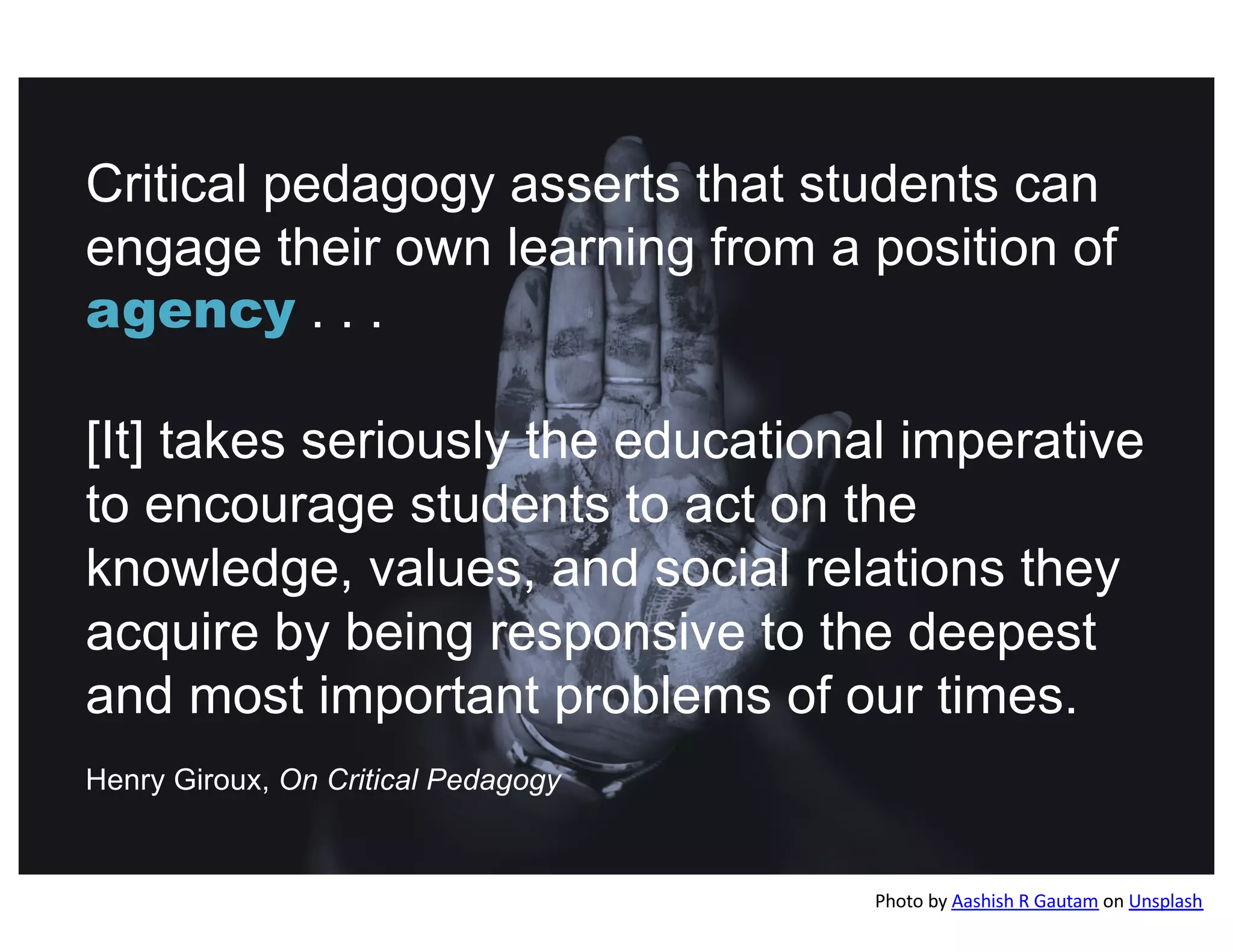 Critical pedagogy asserts that students can
engage their own learning from a position of
agency . . .
[It] takes seriously the educational imperative
to encourage students to act on the
knowledge, values, and social relations they
acquire by being responsive to the deepest
and most important problems of our times.
Henry Giroux, On Critical Pedagogy
Photo by Aashish R Gautam on Unsplash
 