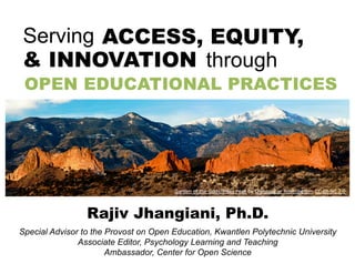 Special Advisor to the Provost on Open Education, Kwantlen Polytechnic University
Associate Editor, Psychology Learning and Teaching
Ambassador, Center for Open Science
Rajiv Jhangiani, Ph.D.
OPEN EDUCATIONAL PRACTICES
Serving ACCESS, EQUITY,
& INNOVATION through
Garden of the Gods/Pikes Peak by Christopher Rosenberger, CC-BY-NC 2.0
 