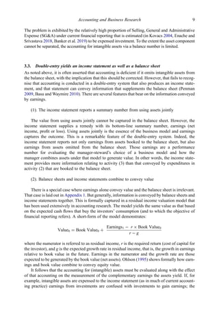 The problem is exhibited by the relatively high proportion of Selling, General and Administrative
Expense (SG&A) under current ﬁnancial reporting that is estimated (in Kovacs 2004, Enache and
Srivastava 2018, Banker et al. 2019) to be expensed investment. To the extent the asset component
cannot be separated, the accounting for intangible assets via a balance number is limited.
3.3. Double-entry yields an income statement as well as a balance sheet
As noted above, it is often asserted that accounting is deﬁcient if it omits intangible assets from
the balance sheet, with the implication that this should be corrected. However, that fails to recog-
nise that accounting is conducted in a double-entry system that also produces an income state-
ment, and that statement can convey information that supplements the balance sheet (Penman
2009, Basu and Waymire 2010). There are several features that bear on the information conveyed
by earnings.
(1). The income statement reports a summary number from using assets jointly
The value from using assets jointly cannot be captured in the balance sheet. However, the
income statement supplies a remedy with its bottom-line summary number, earnings (net
income, proﬁt or loss). Using assets jointly is the essence of the business model and earnings
captures the outcome. This is a remarkable feature of the double-entry system. Indeed, the
income statement reports not only earnings from assets booked to the balance sheet, but also
earnings from assets omitted from the balance sheet. Those earnings are a performance
number for evaluating the manager-steward’s choice of a business model and how the
manager combines assets under that model to generate value. In other words, the income state-
ment provides more information relating to activity (3) than that conveyed by expenditures in
activity (2) that are booked to the balance sheet.
(2). Balance sheets and income statements combine to convey value
There is a special case where earnings alone convey value and the balance sheet is irrelevant.
That case is laid out in Appendix 1. But generally, information is conveyed by balance sheets and
income statements together. This is formally captured in a residual income valuation model that
has been used extensively in accounting research. The model yields the same value as that based
on the expected cash ﬂows that buy the investors’ consumption (and to which the objective of
ﬁnancial reporting refers). A short-form of the model demonstrates:
Value0 = Book Value0 +
Earnings1 − r × Book Value0
r − g
where the numerator is referred to as residual income, r is the required return (cost of capital for
the investor), and g is the expected growth rate in residual income, that is, the growth in earnings
relative to book value in the future. Earnings in the numerator and the growth rate are those
expected to be generated by the book value (net assets). Ohlson (1995) shows formally how earn-
ings and book value combine to convey equity value.
It follows that the accounting for (intangible) assets must be evaluated along with the effect
of that accounting on the measurement of the complementary earnings the assets yield. If, for
example, intangible assets are expensed to the income statement (as in much of current account-
ing practice) earnings from investments are confused with investments to gain earnings; the
Accounting and Business Research 9
 