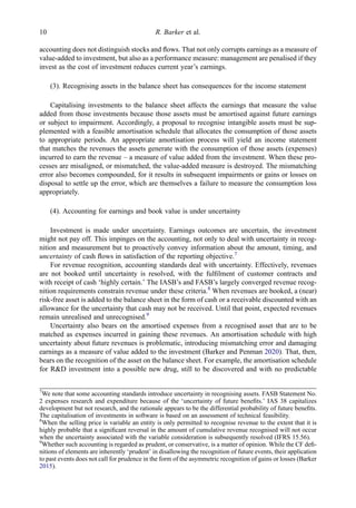 accounting does not distinguish stocks and ﬂows. That not only corrupts earnings as a measure of
value-added to investment, but also as a performance measure: management are penalised if they
invest as the cost of investment reduces current year’s earnings.
(3). Recognising assets in the balance sheet has consequences for the income statement
Capitalising investments to the balance sheet affects the earnings that measure the value
added from those investments because those assets must be amortised against future earnings
or subject to impairment. Accordingly, a proposal to recognise intangible assets must be sup-
plemented with a feasible amortisation schedule that allocates the consumption of those assets
to appropriate periods. An appropriate amortisation process will yield an income statement
that matches the revenues the assets generate with the consumption of those assets (expenses)
incurred to earn the revenue – a measure of value added from the investment. When these pro-
cesses are misaligned, or mismatched, the value-added measure is destroyed. The mismatching
error also becomes compounded, for it results in subsequent impairments or gains or losses on
disposal to settle up the error, which are themselves a failure to measure the consumption loss
appropriately.
(4). Accounting for earnings and book value is under uncertainty
Investment is made under uncertainty. Earnings outcomes are uncertain, the investment
might not pay off. This impinges on the accounting, not only to deal with uncertainty in recog-
nition and measurement but to proactively convey information about the amount, timing, and
uncertainty of cash ﬂows in satisfaction of the reporting objective.7
For revenue recognition, accounting standards deal with uncertainty. Effectively, revenues
are not booked until uncertainty is resolved, with the fulﬁlment of customer contracts and
with receipt of cash ‘highly certain.’ The IASB’s and FASB’s largely converged revenue recog-
nition requirements constrain revenue under these criteria.8
When revenues are booked, a (near)
risk-free asset is added to the balance sheet in the form of cash or a receivable discounted with an
allowance for the uncertainty that cash may not be received. Until that point, expected revenues
remain unrealised and unrecognised.9
Uncertainty also bears on the amortised expenses from a recognised asset that are to be
matched as expenses incurred in gaining these revenues. An amortisation schedule with high
uncertainty about future revenues is problematic, introducing mismatching error and damaging
earnings as a measure of value added to the investment (Barker and Penman 2020). That, then,
bears on the recognition of the asset on the balance sheet. For example, the amortisation schedule
for R&D investment into a possible new drug, still to be discovered and with no predictable
7
We note that some accounting standards introduce uncertainty in recognising assets. FASB Statement No.
2 expenses research and expenditure because of the ‘uncertainty of future beneﬁts.’ IAS 38 capitalizes
development but not research, and the rationale appears to be the differential probability of future beneﬁts.
The capitalisation of investments in software is based on an assessment of technical feasibility.
8
When the selling price is variable an entity is only permitted to recognise revenue to the extent that it is
highly probable that a signiﬁcant reversal in the amount of cumulative revenue recognised will not occur
when the uncertainty associated with the variable consideration is subsequently resolved (IFRS 15.56).
9
Whether such accounting is regarded as prudent, or conservative, is a matter of opinion. While the CF deﬁ-
nitions of elements are inherently ‘prudent’ in disallowing the recognition of future events, their application
to past events does not call for prudence in the form of the asymmetric recognition of gains or losses (Barker
2015).
10 R. Barker et al.
 