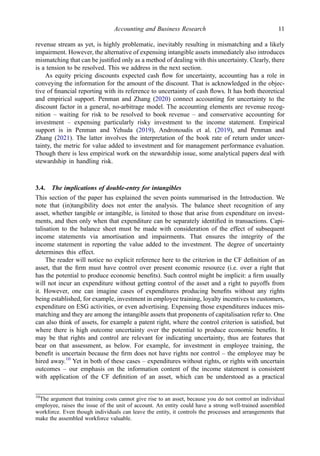 revenue stream as yet, is highly problematic, inevitably resulting in mismatching and a likely
impairment. However, the alternative of expensing intangible assets immediately also introduces
mismatching that can be justiﬁed only as a method of dealing with this uncertainty. Clearly, there
is a tension to be resolved. This we address in the next section.
As equity pricing discounts expected cash ﬂow for uncertainty, accounting has a role in
conveying the information for the amount of the discount. That is acknowledged in the objec-
tive of ﬁnancial reporting with its reference to uncertainty of cash ﬂows. It has both theoretical
and empirical support. Penman and Zhang (2020) connect accounting for uncertainty to the
discount factor in a general, no-arbitrage model. The accounting elements are revenue recog-
nition – waiting for risk to be resolved to book revenue – and conservative accounting for
investment – expensing particularly risky investment to the income statement. Empirical
support is in Penman and Yehuda (2019), Andronoudis et al. (2019), and Penman and
Zhang (2021). The latter involves the interpretation of the book rate of return under uncer-
tainty, the metric for value added to investment and for management performance evaluation.
Though there is less empirical work on the stewardship issue, some analytical papers deal with
stewardship in handling risk.
3.4. The implications of double-entry for intangibles
This section of the paper has explained the seven points summarised in the Introduction. We
note that (in)tangibility does not enter the analysis. The balance sheet recognition of any
asset, whether tangible or intangible, is limited to those that arise from expenditure on invest-
ments, and then only when that expenditure can be separately identiﬁed in transactions. Capi-
talisation to the balance sheet must be made with consideration of the effect of subsequent
income statements via amortisation and impairments. That ensures the integrity of the
income statement in reporting the value added to the investment. The degree of uncertainty
determines this effect.
The reader will notice no explicit reference here to the criterion in the CF deﬁnition of an
asset, that the ﬁrm must have control over present economic resource (i.e. over a right that
has the potential to produce economic beneﬁts). Such control might be implicit: a ﬁrm usually
will not incur an expenditure without getting control of the asset and a right to payoffs from
it. However, one can imagine cases of expenditures producing beneﬁts without any rights
being established, for example, investment in employee training, loyalty incentives to customers,
expenditure on ESG activities, or even advertising. Expensing those expenditures induces mis-
matching and they are among the intangible assets that proponents of capitalisation refer to. One
can also think of assets, for example a patent right, where the control criterion is satisﬁed, but
where there is high outcome uncertainty over the potential to produce economic beneﬁts. It
may be that rights and control are relevant for indicating uncertainty, thus are features that
bear on that assessment, as below. For example, for investment in employee training, the
beneﬁt is uncertain because the ﬁrm does not have rights nor control – the employee may be
hired away.10
Yet in both of these cases – expenditures without rights, or rights with uncertain
outcomes – our emphasis on the information content of the income statement is consistent
with application of the CF deﬁnition of an asset, which can be understood as a practical
10
The argument that training costs cannot give rise to an asset, because you do not control an individual
employee, raises the issue of the unit of account. An entity could have a strong well-trained assembled
workforce. Even though individuals can leave the entity, it controls the processes and arrangements that
make the assembled workforce valuable.
Accounting and Business Research 11
 