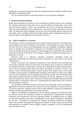 mechanism to avoid asset recognition when the resulting amortisation schedule would be unreli-
able (Barker and Penman 2020).
We now take these points to evaluating solutions for accounting for intangibles.
4 Financial statement solutions
Rather than prescribing one solution, we lay out alternative feasible solutions to be contrasted.
The solutions discussed are those that can be executed within the double-entry system. This
may be limiting, because it allows asset recognition only from an investment expenditure,
where the asset component can be separated out, and where outcome uncertainty is not too
high. Yet information about intangibles can also be conveyed through channels other than the
accounting system, including disclosure through footnotes and/or management discussion in
ﬁnancial reports. Such approaches are discussed in Section 6.
4.1. Initial recognition as an expense
The solution in current accounting practice is to expense many investments in internally gener-
ated intangibles to the income statement. That clearly is a mismatching to revenues. Stocks and
the ﬂows from those stocks are not distinguished; they are comingled. Accordingly, valuation
based on earnings from investment is frustrated. For stewardship assessment, the expensing
mixes the earnings from past investment for which management is responsible with investment
to gain more earnings in the future. If the manager is judged on bottom-line earnings, that is a
disincentive to invest.
However, there is a trade-off: expensing investments potentially avoids the
subsequent mismatching from amortisation under uncertainty, an issue raised in the second
solution below.
Further, if outcomes from expensed investments are more uncertain, this accounting does
convey that uncertainty relative to assets book to the balance sheet. Investors are notiﬁed that
the expected cash ﬂows are particularly uncertain, thus satisfying the ﬁnancial reporting objec-
tive to convey uncertainty about future cash ﬂows. Investment in research to invent a new
product is more uncertain than product inventory booked to the balance sheet or ﬁxed assets
to produce a known product. Complementarily, the balance sheet reports less risky assets, fulﬁll-
ing a role for the balance sheet in reporting assets that back up debt. Oh and Penman (2020)
report that the market discounts investment expensed to the income statement as more risky
than that booked to the balance sheet. Oswald et al. (2020) report that R&D deemed successful
is priced with a 2% premium to that not so, indicating that the market reprices the investment
when uncertainty is reduced.
The uncertainty information cannot be conveyed if the information in these investments is
aggregated in the income statement with current revenue and expenditure on current activities.
To convey uncertainty, a separate section of the income statement is required for transparency.
That also remedies the performance measurement problem.
However, the difﬁculty of separating out the investment component of transactions limits
the ability to convey this information. Indeed, the impossibility of separating the investment
component from transactions forces the expensing solution: if intangible assets are largely
in such joint expenditures, the issue of capitalisation is mute. Many investments in intangibles
are like this – investments in organising the business, developing distribution and supply
chains with customer and supplier pricing terms, investment in human capital, and advertising
and promotion are examples. However, R&D is largely investment, as are ﬁlm development
costs and start-up costs.
12 R. Barker et al.
 