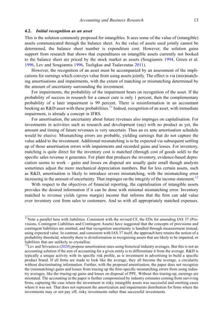 4.2. Initial recognition as an asset
This is the solution commonly proposed for intangibles. It sees some of the value of (intangible)
assets communicated through the balance sheet. As the value of assets used jointly cannot be
determined, the balance sheet number is expenditure cost. However, the solution gains
support from research that shows that expenditures on intangible assets currently not booked
to the balance sheet are priced by the stock market as assets (Sougiannis 1994, Green et al.
1996, Lev and Sougiannis 1996, Tsoligkas and Tsalavoutas 2011).
However, the recognition of an asset must be accompanied by an assessment of the impli-
cations for earnings which conveys value from using assets jointly. The effect is via (mis)match-
ing amortisations and impairments, with the extent of matching or mismatching determined by
the amount of uncertainty surrounding the investment.
For impairments, the probability of the impairment bears on recognition of the asset. If the
probability of success in research for a cancer cure is only 1 percent, then the complementary
probability of a later impairment is 99 percent. There is misinformation in an accountant
booking an R&D asset with these probabilities.11
Indeed, recognition of an asset, with immediate
impairment, is already a concept in IFRS.
For amortisation, the uncertainty about future revenues also impinges on capitalisation. For
investments in activities such as research and development (say) with no product as yet, the
amount and timing of future revenues is very uncertain. Thus an ex ante amortisation schedule
would be elusive. Mismatching errors are probable, yielding earnings that do not capture the
value added to the investment. Additional mismatching is to be expected via subsequent settling
up of those amortisation errors with impairments and recorded gains and losses. For inventory,
matching is quite direct for the inventory cost is matched (through cost of goods sold) to the
speciﬁc sales revenue it generates. For plant that produces the inventory, evidence-based depre-
ciation seems to work – gains and losses on disposal are usually quite small though analysts
sometimes adjust the more mechanical depreciation numbers. But for less certain assets, such
as R&D, amortisation is likely to introduce severe mismatching, with the mismatching error
increasing in the amount of uncertainty. That impinges on the integrity of the income statement.12
With respect to the objectives of ﬁnancial reporting, the capitalisation of intangible assets
provides the desired information if it can be done with minimal mismatching error. Inventory
matched to revenue yields (gross margin) income that informs that the ﬁrm can add value
over inventory cost from sales to customers. And so with all appropriately matched expenses.
11
Note a parallel here with liabilities. Consistent with the revised CF, the EDs for amending IAS 37 (Pro-
visions, Contingent Liabilities and Contingent Assets) have suggested that the concepts of provisions and
contingent liabilities are omitted, and that recognition uncertainty is handled through measurement instead,
using expected value. In contrast, and consistent with IAS 37 itself, the approach here retains the notion of a
probability threshold, whereby there is disinformation in recognising assets that are likely to be impaired, or
liabilities that are unlikely to crystallise.
12
Lev and Srivastava (2020) propose amortization rates using historical industry averages. But this is not an
accounting solution if the aim of accounting for a given entity is to differentiate it from the average. R&D is
typically a unique activity with its speciﬁc risk proﬁle, as is investment in advertising to build a speciﬁc
product brand. If all ﬁrms are made to look like the average, they all become the average, a circularity
without discriminating information. Further, with the proposed amortization, the paper does not recognize
the (mismatching) gains and losses from trueing up the ﬁrm-speciﬁc mismatching errors from using indus-
try averages, like the trueing-up gains and losses on disposal of PPE. Without this trueing-up, earnings are
misstated. The accounting in the paper is further compromised by industry estimates coming from surviving
ﬁrms, capturing the case where the investment in risky intangible assets was successful and omitting cases
where it was not. That does not represent the amortization and impairments distribution for ﬁrms where the
investments may or not pay off, risky investments rather than successful investments.
Accounting and Business Research 13
 