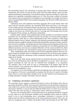 But mismatching destroys this information in earnings about future cash ﬂows. With frequent
impairments, the investor can only ask: How much is this ﬁrm really making? And so for man-
agement performance measurement: well-matched expenses report the earnings for which man-
agement are responsible, mismatched expenses not so. There have been a number of instances
when analysts strip out amortisation of intangibles as not meaningful, for example with amorti-
sation of goodwill before IFRS 3 and of acquired intangibles. See the Elwin (2008) discussion of
Skinner (2008).
Capitalising assets with signiﬁcant uncertainty aggregates them on the balance sheet with
assets with less uncertain outcomes; the uncertainty about future cash ﬂows is not conveyed.
For the creditor-investor, the pretence that the uncertain assets are collateral like plant is proble-
matic; an asset/debt ratio loses meaning. The rational investor must give the uncertain asset less
weight or even strip it out. If that investor turns to a coverage ratio with earnings, they will also
be frustrated if those earnings are affected by mismatching.
Portfolio effects mitigate: under standard ﬁnance theory, portfolios of investments diversify
and reduce risk. So, outcomes to R&D investment into one drug in a bio-tech start-up might be
highly uncertain, while that in a mature pharmaceutical ﬁrm with a portfolio of other drugs
being developed is less do. Indeed, companies with internally generated intangibles with highly
uncertain outcomes might be expected to build balanced portfolios of projects. Further, amortisa-
tion errors net in a portfolio. Accordingly, the unit of account becomes the portfolio and the uncer-
tainty associated with it. Nevertheless, additions to the portfolio of a new R&D programme with
different uncertainty and outcomes correlated differently with the current portfolio has effects
similar to the one-project case. And portfolio average success and correlation change over time.
These considerations aside, this solution is left with the separability problem: the asset com-
ponent cannot be identiﬁed when it is imbedded in transactions also involving current expenses.
That might be ﬁnessed by contracting on these components separately, but that is limited, or it
might not be feasible.
There is one case where income statement errors are minimised: the asset is not expected to
lose value (no amortisation) and the likelihood of impairment is very low. That is the case in
current accounting for land and also for indeﬁnite-lived intangibles in an acquisition.
The minimum value of the asset (at cost) is communicated in the balance sheet and the
income statement is not expected to be affected by mismatching. Impairments might occur ex
post but are low probability ex ante.
If recognition of an asset introduces signiﬁcant mismatching error in the income statement,
the recognition of the asset is questionable accounting. But that raises the spectre of booking
assets when an ex ante amortisation schedule can be set with minimal ex post matching error,
yielding informative earnings. That leads to the next solution.
4.3. Establishing a threshold for capitalisation
The uncertainty feature suggests a solution that books an asset to the balance sheet when an
uncertainty threshold is satisﬁed. That requires the speciﬁcation of a threshold that is operational.
This could involve a point at which the portfolio effects just mentioned reduce risk, but that point
still requires deﬁnition. It may be that the IASB and FASB criteria of control of an assets and
rights to the asset come into play as, without these criteria, outcomes are uncertain.
However, the accounting effects of uncertainty point to an operational threshold: recognise
an asset when an ex ante amortisation schedule can be established which, based on evidence,
results in low ex post mismatching errors. Accordingly, information is conveyed via the
balance sheet but with the informativeness of the income statement preserved. This is the sol-
ution for recognising assets in Barker and Penman (2020) and advocated by the FRC (FRC
14 R. Barker et al.
 