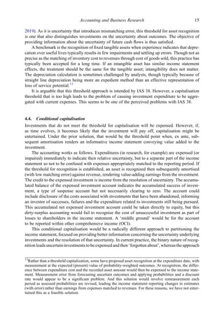 2019). As it is uncertainty that introduces mismatching error, this threshold for asset recognition
is one that also distinguishes investments on the uncertainty about outcomes. The objective of
providing information about the uncertainty of future cash ﬂows is thus satisﬁed.
A benchmark is the recognition of ﬁxed tangible assets when experience indicates that depre-
cation over useful lives typically results in few impairments and settling up errors. Though not as
precise as the matching of inventory cost to revenues through cost of goods sold, this practice has
typically been accepted for a long time. If an intangible asset has similar income statement
effects, the treatment should be the same for the tangible asset; intangibility does not matter.
The depreciation calculation is sometimes challenged by analysts, though typically because of
straight line depreciation being more an expedient method than an effective representation of
loss of service potential.13
It is arguable that this threshold approach is intended by IAS 38. However, a capitalisation
threshold that is too high leads to the problem of causing investment expenditure to be aggre-
gated with current expenses. This seems to be one of the perceived problems with IAS 38.
4.4. Conditional capitalisation
Investments that do not meet the threshold for capitalisation will be expensed. However, if,
as time evolves, it becomes likely that the investment will pay off, capitalisation might be
entertained. Under the prior solution, that would be the threshold point when, ex ante, sub-
sequent amortisation renders an informative income statement conveying value added to the
investment.
The accounting works as follows. Expenditures (in research, for example) are expensed (or
impaired) immediately to indicate their relative uncertainty, but to a separate part of the income
statement so not to be confused with expenses appropriately matched to the reporting period. If
the threshold for recognition is established, an asset is recognised then subsequently amortised
(with low matching error) against revenue, rendering value-adding earnings from the investment.
The credit to the expensed investment is income from the resolution of uncertainty. The accumu-
lated balance of the expensed investment account indicates the accumulated success of invest-
ment, a type of suspense account but not necessarily clearing to zero. The account could
include disclosure of the costs associated with investments that have been abandoned, informing
an investor of successes, failures and the expenditure related to investments still being pursued.
This accumulated net expensed investment account could be taken directly to equity, but this
dirty-surplus accounting would fail to recognise the cost of unsuccessful investment as part of
losses to shareholders in the income statement. A ‘middle ground’ would be for the account
to be reported within other comprehensive income (OCI).
This conditional capitalisation would be a radically different approach to partitioning the
income statement, focused on providing better information concerning the uncertainty underlying
investments and the resolution of that uncertainty. In current practice, the binary nature of recog-
nition leads uncertain investments to be expensed and then‘forgotten about’, whereas the approach
13
Rather than a threshold capitalization, some have proposed asset recognition at the expenditure date, with
measurement at the expected (present) value of probability-weighted outcomes. At recognition, the differ-
ence between expenditure cost and the recorded asset amount would then be expensed to the income state-
ment. Measurement error from forecasting uncertain outcomes and applying probabilities and a discount
rate would appear to be a signiﬁcant problem. And this solution would involve remeasurement each
period as assessed probabilities are revised, leading the income statement reporting changes in estimates
(with error) rather than earnings from expenses matched to revenues. For these reasons, we have not enter-
tained this as a feasible solution.
Accounting and Business Research 15
 