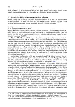 here ‘keeps track’ of the investment and reports both on uncertainty resolution and, in cases of ulti-
mately successful investment, on value-added in periods when revenue is realised.
5 How existing IFRS standards contrast with the solutions
In this section, we review the conceptual solutions presented in Section 4 in the context of
accounting practice in IFRS. We ﬁnd a high degree of consistency with our analysis, except
in the presumption in IFRS that the attribute of tangibility is itself signiﬁcant.
5.1. Initial recognition as an asset
One of the above solutions is to recognise expenditure as an asset. This calls for recognition cri-
teria, along with an amortisation method that minimises error in the income statement. These are
mostly provided in IFRS in the standard for property plant and equipment (IAS 16) and the stan-
dard for intangibles (IAS 38).
IAS 16 and IAS 38 have a high degree of overlap in recognition and measurement criteria.
The recognition criteria in IAS 16.7 and IAS 38.21 are almost identical, allowing recognition if,
and only if, probable future economic beneﬁts associated with the item will ﬂow to the entity, and
the cost of the item can be measured reliably. On initial measurement, both standards require
cost, comprising purchase price and costs of preparing the asset for its intended use. There are
minor differences in wording, and only IAS 16 refers speciﬁcally to end-of-life remediation
costs, yet the principles in use are again consistent. Both standards provide similar examples
of costs that can be capitalised (and of those that cannot), and both have essentially the same cri-
teria for impairment testing of assets not ready for use, as well as for when the recognition of cost
in carrying amount ceases.
In spite of this similarity, the IASC (and subsequently the IASB) did not challenge the con-
vention that accounting for intangible assets warrants a separate standard. We argue that it does
not. This can be seen by examining the differences between the two standards, and asking
whether they are conceptually grounded in the property of tangibility (Table 1).
Consider ﬁrst, differences in the deﬁnitions in eachstandard. IAS 16 deﬁnes property, plant and
equipment as ‘tangible items that: (a) are held for use in the production or supply of goods or ser-
vices, for rental to others, or for administrative purposes and (b) are expected to be used during
more than one period.’14
IAS 16 thereby locates its deﬁnition in the function of the accounting,
being to inform on business model performance. This is consistent with our earlier discussion.
In contrast, IAS 38 lacks an equivalent, ostensible, purpose offering instead a circular deﬁnition:
an intangible asset is ‘an identiﬁable non-monetary asset without physical substance.’15
This deﬁ-
nition is detached from the informational usefulness of accounting, while unhelpfully failing to
acknowledge deﬁnitional similarities between assets within the scopes of IAS 16 and IAS 38.
In the main body of the standards, IAS 38 does not depart from IAS 16 on matters of prin-
ciple, but instead contains superﬁcial differences, either in the form of offering more guidance, or
alternatively by being proscriptive. These differences are not symptomatic of a difference in tan-
gibility, but instead they relate to the three issues identiﬁed above that bear on asset recognition in
general – Is there expenditure? Is it separable? Is there outcome uncertainty? For example, IAS
14
The IASC issued IAS 4 (depreciation accounting) in 1975, and IAS 16 (property, plant and equipment) in
1982. IAS 4 was subsequently withdrawn when a revised version of IAS 16 was issued in 1993.
15
The IASC issued IAS 9 (accounting for research and development activities) in 1978, which in due course
was incorporated into a broader standard, IAS 38 (intangible assets), in 1998.
16 R. Barker et al.
 