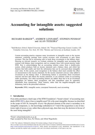 Accounting for intangible assets: suggested
solutions
RICHARD BARKERa*, ANDREW LENNARDb
, STEPHEN PENMANc
and ALAN TEIXEIRAd
a
Saïd Business School, Oxford University, Oxford, UK; b
Financial Reporting Council, London, UK;
c
Columbia University, New York, NY, USA; d
Deloitte and University of Auckland, London, UK
Current accounting practice expenses many investments in intangible assets to the income
statement, confusing earnings from current revenues with investments to gain future
revenues. This has led to increasing calls to book those investments to the balance sheet.
Drawing on relevant research, we evaluate solutions for intangible asset accounting that
contrast with balance sheet recognition, and we compare these with current practice under
IFRS. Key is acknowledging that an accounting solution comes from a double-entry
system, which produces both an income statement and a balance sheet, and which has
features that both enable and limit the information that can be conveyed about intangible
asset value. In this system, asset recognition in the balance sheet must consider the effect
on measurement in the income statement, for the income statement conveys value added to
investment on the balance sheet. A determining feature is uncertainty about investment
outcome and how that affects the income statement, so our solutions centre on accounting
under uncertainty. Two other accounting features are added: there has to be an investment
expenditure for balance sheet recognition, and that expenditure must be separately
identiﬁable from transactions. These features, rather than the tangible-intangible asset
dichotomy, lead to the prescribed solutions.
Keywords: IFRS; intangible assets; conceptual framework; asset accounting
1 Introduction
If an entity purchases a hard copy of the IFRS Foundation’s ‘bound volume’ of accounting stan-
dards (IFRS 2021), does it have a tangible asset? Or is the asset intangible, because (as described
in the scope of IAS 38, Intangible Assets) ‘the physical element of the asset is secondary to its
intangible component, i.e. the knowledge embodied in it’? And if the acquisition is one of elec-
tronic right of access or use, rather than a physical copy, does that sway the decision in favour of
the asset being intangible?
© 2021 The Author(s). Published by Informa UK Limited, trading as Taylor & Francis Group
This is an Open Access article distributed under the terms of the Creative Commons Attribution-NonCommercial-NoDerivatives License
(http://creativecommons.org/licenses/by-nc-nd/4.0/), which permits non-commercial re-use, distribution, and reproduction in any
medium, provided the original work is properly cited, and is not altered, transformed, or built upon in any way.
*Email: richard.barker@sbs.ox.ac.uk
Paper accepted by Peter Joos, Per Olsson, and Alfred Wagenhofer.
Accounting and Business Research, 2021
https://doi.org/10.1080/00014788.2021.1938963
 