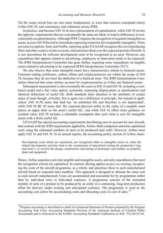 Yet the issues raised here are also more fundamental, in ways that concern conceptual clarity
within IAS 38, and consistency and coherence across IFRS.
In practice, and because IAS 16 invites a presumption of capitalisation, while IAS 38 invites
the opposite, requirements that are conceptually the same are likely to lead to differences in con-
ventionally accepted practice. Although IFRS 3 requires the recognition of acquired intangibles as
assets, at cost, IAS 38 has led to immediate expensing in practice forcomparable intangibles. There
are some exceptions. Sony and Netﬂix, reporting under US GAAP, recognise the cost of producing
ﬁlms and other creative works as assets, and amortises them over the expected period of beneﬁt. It
is not uncommon for software development costs to be recognised as an asset. However, any
expenditure that appears related to advertising, employees or innovation tends to be expensed.
The IFRS Interpretations Committee has gone further, requiring some expenditure on tangible
assets related to advertising to be expensed (IFRS Interpretations Committee 2017).
We also observe that some intangible assets have characteristics similar to ﬁnancial assets.
Emission trading certiﬁcates, carbon offsets and cryptocurrencies are within the scope of IAS
38, because they do not meet the deﬁnition of a ﬁnancial asset. The IFRS Interpretations Com-
mittee observed that some entities account for cryptocurrencies as if they are ﬁnancial assets.
Subsequent measurement is also essentially the same in IAS 16 and IAS 38, including a cost-
based model and a fair value option, systematic expensing (depreciation or amortisation) and
identical deﬁnitions of useful life. Both standards draw attention to the attributes of certain
types of asset though, critically, this is again not a difference in principle, but instead in appli-
cation: IAS 16.58 states that land has ‘an unlimited life and therefore is not depreciated’,
while IAS 38 BC 65 notes that ‘the expected physical utility to the entity of a tangible asset
places an upper limit on the asset’s useful life’, and while IAS 16 offers more guidance on
residual value, IAS 38 includes a rebuttable assumption that such value is zero for intangible
assets with a ﬁnite useful life.
US GAAP has special accounting requirements that Boeing uses to account for new aircraft,
that contrast with the IFRS requirements applied by Airbus. Both companies amortise capitalised
costs using the estimated numbers of units to be produced (and sold). However, Airbus must
apply IAS 16 and IAS 38. In its annual reports, the accounting policy section of Airbus states:
Development costs which are capitalised, are recognised either as intangible assets or, when the
related development activities lead to the construction of specialised tooling for production (“jigs
and tools”), or involve the design, construction and testing of prototypes and models, as property,
plant and equipment.
Hence, Airbus separates costs into tangible and intangible assets, and only expenditures that meet
the recognition criteria are capitalised. In contrast, Boeing applies project accounting, recognis-
ing the costs of the aircraft programme, as a whole, and amortises these to each manufactured
aircraft based on expected sales numbers. This approach is designed to allocate the same cost
to each aircraft manufactured. Costs are accumulated and accounted for by programmes rather
than by individual units or individual contracts. A programme consists of the estimated
number of units of a product to be produced by an entity in a continuing, long-term production
effort for delivery under existing and anticipated contracts. The programme is used as the
accounting cost centre for accumulating costs and allocating costs to cost of sales.19
19
Program accounting is described in a draft of a proposed Statement of Position prepared by the Program
Accounting Task Force Accounting Standards Division of the American Institute of Certiﬁed Public
Accountants and is referenced in the FASB’s Accounting Standards Codiﬁcation at ASC- 912-20-25-5A.
Accounting and Business Research 19
 