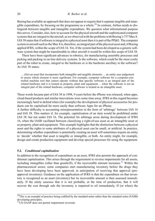 Boeing has available an approach that does not appear to require that it separate tangible and intan-
gible expenditure, by focusing on the programme as a whole.20
In contrast, Airbus needs to dis-
tinguish between tangible and intangible expenditure. We question what informational purpose
this serves. Consider, also, how to account for the physical aircraft and the sophisticated computer
systems that are integralto the aircraft, aswe observedwith the problemswith Boeing’s 737Max 8.
IAS 38 states that if software is integral to a physical asset then it is part of the PP&E. The computer
system in aircraft such as the Max 8 is,therefore,an integralpart ofthe physicalasset and, ifBoeing
applied IFRS, within the scope of IAS 16. Yet, if the system had been developed as a generic soft-
ware system that might be transferrable to other aircraft it would be within this scope of IAS 38.
There have been signiﬁcant advances in robotics, for manufacturing assembly processes and
picking and packing in on-line delivery systems. Is the software, which could be the most costly
part of the robot to create, integral to the hardware or is the hardware ancillary to the software?
As IAS 38 states:
… (for) an asset that incorporates both intangible and tangible elements … an entity uses judgement
to assess which element is more signiﬁcant. For example, computer software for a computer-con-
trolled machine tool that cannot operate without that speciﬁc software is an integral part of the
related hardware and it is treated as property, plant and equipment … when the software is not an
integral part of the related hardware, computer software is treated as an intangible asset.
These words became part of IAS 38 in 1998, 9 years before the iPhone was released, when apps,
cloud-based products and similar innovations were some time away. IFRS in this regard becomes
increasingly hard to defend when (for example) the development of physical accessories for pro-
ducts can be capitalised far more easily than software Apps for an iPhone.
A further difﬁculty is accounting misrepresentation in the form of ‘arbitrage’ between IAS 16
and IAS 38. This matters if, for example, capitalisation of an item would be prohibited under
IAS 38, but not under IAS 16. The potential for arbitrage arose during development of IFRS
16, when the IASB vacillated between classifying a right-of-use asset as an intangible asset or
as property, plant and equipment. This example highlights that the distinction between a physical
asset and the rights to some attributes of a physical asset can be small, or artiﬁcial. In practice,
determining whether expenditure is potentially creating an asset will sometimes require an entity
to ‘decide’ whether that asset is tangible or intangible, or both. An entity might, for example,
design and create production equipment and develop special processes for using the equipment.
5.2. Conditional capitalisation
In addition to the recognition of expenditure as an asset, IFRS also permits the approach of con-
ditional capitalisation. This arises through the requirement to reverse impairments for all assets,
including intangibles (other than goodwill), if the recoverable amount increases.21
Within the
pharmaceutical sector, some companies start manufacturing inventory before the drugs they
have been developing have been approved, in anticipation of receiving that approval (pre-
approval inventory). Guidance on the application of IFRS is that the expenditure on that inven-
tory is recognised as an asset (inventory) but its recoverable amount is then assessed immedi-
ately. If the entity assesses that it is not probable, at the time of production, that it will
recover the cost through sale the inventory is impaired to nil immediately. If (or when) the
20
This is an example of practice being codiﬁed by the standard setter rather than the standard setter (FASB)
developing principles.
21
US GAAP does not permit impairment reversals.
20 R. Barker et al.
 