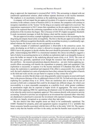 drug is approved, the impairment is reversed (PwC 2019). This accounting is aligned with our
conditional capitalisation solution, albeit without separate disclosure in the income statement.
The emphasis is on uncertainty resolution as the underlying source of information.
A company will not impair the pre-approval inventory if it expects to realise its value in the
inventory in the ordinary course of business (IAS 2). In contrast, the companies will continue to
recognise expenditure on the ‘licence’ for the drug as an expense until approval is received. The
expectations requirement in IAS 2 means that expenditure on the pre-approval inventory is less
likely to be expensed than the continuing expenditure on the licence to sell the drug, even after
production of the inventory has begun. This is because of IAS 38’s higher recognition threshold.
It sends inconsistent messages in both the balance sheet and the income statement.
The pre-approval inventory example highlights two inconsistencies in the accounting for the
drug being developed, based solely on tangibility. The ﬁrst is that the pre-approval inventory and
licence have different recognition thresholds, and the second that inventory is conditionally capi-
talised whereas the licence costs are not recognised as an asset.
Another example of conditional capitalisation is observable in the extractives sector. An
entity developing an oil ﬁeld or a mine is allowed to recognise exploration costs as an asset.
IFRS 6 leaves the preparer to decide whether that asset should be presented as tangible or intan-
gible. Acknowledging that IFRS 6 is a transitional standard, this choice nevertheless suggests a
lack of clarity in accounting practice as to whether an exploration right is an intangible licence or
gives the holder an interest in the underlying physical assets (Gray et al. 2019). The costs of
exploration are, generally, capitalised (even though the resources that ultimately give rise to
the cash ﬂows – the mineral and petroleum deposits themselves – are not). Entities applying suc-
cessful efforts accounting will transfer the expenditure to property, plant and equipment if the
exploration is successful, or expense it to the income statement if it abandons that effort. This
means the exploration is capitalised and impaired if the effort is unsuccessful. For a successful
well, the total is depleted on a units-of-production basis (they estimate the total number of barrels
in the ﬁeld and work out the cost per barrel to expense as they extract the oil).22
In contrast, an entity that develops a new drug generally cannot recognise an asset until much
later in the process (because of the six additional criteria in IAS 38). Yet both activities are about
exploring for a product (Gray et al. 2019). There are similarities also in terms of the unit of
account (a ﬁeld and a compound that could be developed into different drugs), for which cost
recoverability is a more reasonable assumption at a portfolio level, while greater conﬁdence
in amortisation might also be expected at higher levels of aggregation. The most common
threshold when applying IFRS for capitalising development costs for pharmaceuticals appears
to be when the entity receives regulatory approval. This contrasts directly with extractive activity
accounting. Extractive activities are recognised as an investment but expensed either when they
are abandoned or amortised to associate the investment with expected revenues. Pharmaceutical
activities are, largely, recognised as an expense when they take place.
We also observe that other tangible assets are likely to be conditionally capitalised. The
IASB’s Standard for property, plant and equipment requires recognition if it is ‘probable that
future economic beneﬁts associated with the item will ﬂow to the entity’ (IAS 16). The require-
ment is only that the beneﬁts will ﬂow to the entity, not that the beneﬁts must exceed the cost.
22
IFRS does not prescribe the accounting for extractive activities. The relevant standard was published as a
temporary Standard that allowed entities to continue to apply their current practice until the IASB could
develop its own requirements. Hence, this conditional capitalisation is not a principle embedded in the Stan-
dard. Nevertheless, this practice, and project accounting, demonstrate that conditional capitalisation has
developed as generally accepted practice.
Accounting and Business Research 21
 