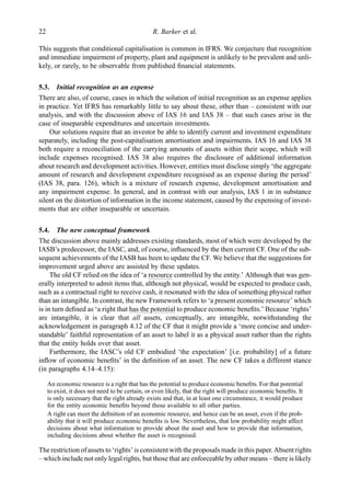 This suggests that conditional capitalisation is common in IFRS. We conjecture that recognition
and immediate impairment of property, plant and equipment is unlikely to be prevalent and unli-
kely, or rarely, to be observable from published ﬁnancial statements.
5.3. Initial recognition as an expense
There are also, of course, cases in which the solution of initial recognition as an expense applies
in practice. Yet IFRS has remarkably little to say about these, other than – consistent with our
analysis, and with the discussion above of IAS 16 and IAS 38 – that such cases arise in the
case of inseparable expenditures and uncertain investments.
Our solutions require that an investor be able to identify current and investment expenditure
separately, including the post-capitalisation amortisation and impairments. IAS 16 and IAS 38
both require a reconciliation of the carrying amounts of assets within their scope, which will
include expenses recognised. IAS 38 also requires the disclosure of additional information
about research and development activities. However, entities must disclose simply ‘the aggregate
amount of research and development expenditure recognised as an expense during the period’
(IAS 38, para. 126), which is a mixture of research expense, development amortisation and
any impairment expense. In general, and in contrast with our analysis, IAS 1 in in substance
silent on the distortion of information in the income statement, caused by the expensing of invest-
ments that are either inseparable or uncertain.
5.4. The new conceptual framework
The discussion above mainly addresses existing standards, most of which were developed by the
IASB’s predecessor, the IASC, and, of course, inﬂuenced by the then current CF. One of the sub-
sequent achievements of the IASB has been to update the CF. We believe that the suggestions for
improvement urged above are assisted by these updates.
The old CF relied on the idea of ‘a resource controlled by the entity.’ Although that was gen-
erally interpreted to admit items that, although not physical, would be expected to produce cash,
such as a contractual right to receive cash, it resonated with the idea of something physical rather
than an intangible. In contrast, the new Framework refers to ‘a present economic resource’ which
is in turn deﬁned as ‘a right that has the potential to produce economic beneﬁts.’ Because ‘rights’
are intangible, it is clear that all assets, conceptually, are intangible, notwithstanding the
acknowledgement in paragraph 4.12 of the CF that it might provide a ‘more concise and under-
standable’ faithful representation of an asset to label it as a physical asset rather than the rights
that the entity holds over that asset.
Furthermore, the IASC’s old CF embodied ‘the expectation’ [i.e. probability] of a future
inﬂow of economic beneﬁts’ in the deﬁnition of an asset. The new CF takes a different stance
(in paragraphs 4.14–4.15):
An economic resource is a right that has the potential to produce economic beneﬁts. For that potential
to exist, it does not need to be certain, or even likely, that the right will produce economic beneﬁts. It
is only necessary that the right already exists and that, in at least one circumstance, it would produce
for the entity economic beneﬁts beyond those available to all other parties.
A right can meet the deﬁnition of an economic resource, and hence can be an asset, even if the prob-
ability that it will produce economic beneﬁts is low. Nevertheless, that low probability might affect
decisions about what information to provide about the asset and how to provide that information,
including decisions about whether the asset is recognised.
The restriction of assets to ‘rights’ is consistent with the proposals made in this paper. Absent rights
– which include not only legal rights, but those that are enforceable by other means – there is likely
22 R. Barker et al.
 
