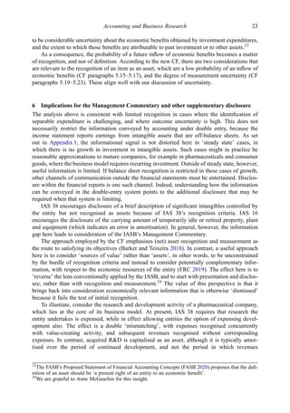 to be considerable uncertainty about the economic beneﬁts obtained by investment expenditures,
and the extent to which those beneﬁts are attributable to past investment or to other assets.23
As a consequence, the probability of a future inﬂow of economic beneﬁts becomes a matter
of recognition, and nor of deﬁnition. According to the new CF, there are two considerations that
are relevant to the recognition of an item as an asset, which are a low probability of an inﬂow of
economic beneﬁts (CF paragraphs 5.15–5.17), and the degree of measurement uncertainty (CF
paragraphs 5.19–5.23). These align well with our discussion of uncertainty.
6 Implications for the Management Commentary and other supplementary disclosure
The analysis above is consistent with limited recognition in cases where the identiﬁcation of
separable expenditure is challenging, and where outcome uncertainty is high. This does not
necessarily restrict the information conveyed by accounting under double entry, because the
income statement reports earnings from intangible assets that are off-balance sheets. As set
out in Appendix 1, the informational signal is not distorted here in ‘steady state’ cases, in
which there is no growth in investment in intangible assets. Such cases might in practice be
reasonable approximations to mature companies, for example in pharmaceuticals and consumer
goods, where the business model requires recurring investment. Outside of steady state, however,
useful information is limited. If balance sheet recognition is restricted in these cases of growth,
other channels of communication outside the ﬁnancial statements must be entertained. Disclos-
ure within the ﬁnancial reports is one such channel. Indeed, understanding how the information
can be conveyed in the double-entry system points to the additional disclosure that may be
required when that system is limiting.
IAS 38 encourages disclosure of a brief description of signiﬁcant intangibles controlled by
the entity but not recognised as assets because of IAS 38’s recognition criteria. IAS 16
encourages the disclosure of the carrying amount of temporarily idle or retired property, plant
and equipment (which indicates an error in amortisation). In general, however, the information
gap here leads to consideration of the IASB’s Management Commentary.
The approach employed by the CF emphasises (net) asset recognition and measurement as
the route to satisfying its objectives (Barker and Teixeira 2018). In contrast, a useful approach
here is to consider ‘sources of value’ rather than ‘assets’, in other words, to be unconstrained
by the hurdle of recognition criteria and instead to consider potentially complementary infor-
mation, with respect to the economic resources of the entity (FRC 2019). The effect here is to
‘reverse’ the lens conventionally applied by the IASB, and to start with presentation and disclos-
ure, rather than with recognition and measurement.24
The value of this perspective is that it
brings back into consideration economically relevant information that is otherwise ‘dismissed’
because it fails the test of initial recognition.
To illustrate, consider the research and development activity of a pharmaceutical company,
which lies at the core of its business model. At present, IAS 38 requires that research the
entity undertakes is expensed, while in effect allowing entities the option of expensing devel-
opment also. The effect is a double ‘mismatching’, with expenses recognised concurrently
with value-creating activity, and subsequent revenues recognised without corresponding
expenses. In contrast, acquired R&D is capitalised as an asset, although it is typically amor-
tised over the period of continued development, and not the period in which revenues
23
The FASB’s Proposed Statement of Financial Accounting Concepts (FASB 2020) proposes that the deﬁ-
nition of an asset should be ‘a present right of an entity to an economic beneﬁt’.
24
We are grateful to Anne McGeachin for this insight.
Accounting and Business Research 23
 