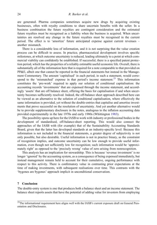are generated. Pharma companies sometimes acquire new drugs by acquiring existing
businesses, often with royalty conditions to share uncertain beneﬁts with the seller. In a
business combination the future royalties are contingent consideration and the estimated
future royalties must be recognised as a liability when the business is acquired. When uncer-
tainties are resolved any change in the future royalties must be recognised in the current
period. The effect is to ‘amortize’ future anticipated expense against current revenues –
another mismatch.
There is a considerable loss of information, and it is not surprising that the value creation
process can be difﬁcult to assess. In practice, pharmaceutical development involves speciﬁc
milestones, at which outcome uncertainty is reduced, leading ultimately to a point at which com-
mercial viability can conﬁdently be established. If successful, there is a speciﬁed patent protec-
tion period, which has the properties of a reliably estimable useful economic life. Overall, there is
substantially all of the information here that is required for a note comparable to that provided on
PP&E, albeit one that cannot be reported in the ﬁnancial statements but instead in the Manage-
ment Commentary. The amount ‘capitalised’ in each period, in such a statement, would corre-
spond to the ‘mismatched’ expense in that period’s income statement.25
This information
constitutes the ‘pre-work’ required to apply our solution of conditional capitalisation: the
accounting records ‘investments’ that are expensed through the income statement, and accord-
ingly ‘assets’ that are off balance sheet, offering the basis for capitalisation if and when uncer-
tainty becomes sufﬁciently resolved. Indeed, the off-balance sheet approach described here can
be viewed as an alternative to the solution of conditional capitalisation, where effectively the
same information is provided, yet without the double-entries that capitalise and amortise invest-
ments that prove successful on the resolution of uncertainty. And yet another alternative would
be to provide supplementary disclosure in the notes, analogous to the inﬂation accounting data
provided experimentally in the late 1970s and early 1980s (Whittington 1983).
The possibility opens up here for the IASB to work with industry or professional bodies in the
development of standardised, off-balance-sheet reporting. This would also connect the
approaches of the IASB with (for example) that of the Sustainability Accounting Standards
Board, given that the latter has developed standards at an industry-speciﬁc level. Because this
information is not included in the ﬁnancial statements, a greater degree of subjectivity is not
only possible, but also desirable. Useful information is not in practice binary, as the constraint
of recognition implies, and outcome uncertainty can be low enough to provide useful infor-
mation, even though not sufﬁciently low for recognition; such information would be ‘approxi-
mately right’ as opposed to the ‘precisely wrong’ value of zero arising from nonrecognition.
This analysis has an implication for stewardship. This is because ‘revenue investment’ is no
longer ‘ignored’ by the accounting system, as a consequence of being expensed immediately, but
instead management remain held to account for their cumulative, ongoing performance with
respect to this activity. There is conﬁrmatory value in contrasting prior expectations at the
time of making investments, with subsequent realisations over time. This contrasts with the
‘bygones are bygones’ approach implicit in unconditional conservatism.
7 Conclusion
The double-entry system is one that produces both a balance sheet and an income statement. The
balance sheet reports assets that have the potential of adding value for investors from employing
25
The informational requirement here aligns well with the IASB’s current exposure draft on General Pres-
entation and Disclosures.
24 R. Barker et al.
 