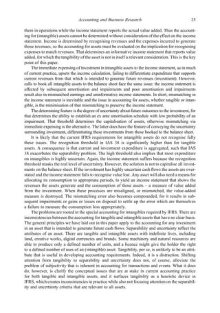them in operations while the income statement reports the actual value added. Thus the account-
ing for (intangible) assets cannot be determined without consideration of the effect on the income
statement. Income is determined by recognising revenues and the expenses incurred to generate
those revenues, so the accounting for assets must be evaluated on the implication for recognising
expenses to match revenues. That determines an informative income statement that reports value
added, for which the tangibility of the asset is not in itself a relevant consideration. This is the key
point of this paper.
The immediate expensing of investment in intangible assets to the income statement, as in much
of current practice, upsets the income calculation, failing to differentiate expenditure that supports
current revenues from that which is intended to generate future revenues (investment). However,
calls to book all intangible assets to the balance sheet face the same issue: the income statement is
affected by subsequent amortisation and impairments and poor amortisation and impairments
result also in mismatched earnings and uninformative income statements. In short, mismatching in
the income statement is inevitable and the issue in accounting for assets, whether tangible or intan-
gible, is the minimisation of that mismatching to preserve the income statement.
The determining feature is the degree of uncertainty about future outcomes to the investment, for
that determines the ability to establish an ex ante amortisation schedule with low probability of an
impairment. That threshold determines the capitalisation of assets, otherwise mismatching via
immediate expensing is the alternative. The latter does have the feature of conveying the uncertainty
surrounding investment, differentiating these investments from those booked to the balance sheet.
It is likely that the current IFRS requirements for intangible assets do not recognise fully
these issues. The recognition threshold in IAS 38 is signiﬁcantly higher than for tangible
assets. A consequence is that current and investment expenditure is aggregated, such that IAS
38 exacerbates the separability problem. The high threshold also implies that most expenditure
on intangibles is highly uncertain. Again, the income statement suffers because the recognition
threshold masks the real level of uncertainty. However, the solution is not to capitalise all invest-
ments on the balance sheet. If the investment has highly uncertain cash ﬂows the assets are over-
stated and the income statement fails to recognise value lost. Any asset will also need a means for
allocating its consumption to appropriate periods, to yield an income statement that shows the
revenues the assets generate and the consumption of those assets – a measure of value added
from the investment. When these processes are misaligned, or mismatched, the value-added
measure is destroyed. The mismatching error also becomes compounded, for it results in sub-
sequent impairments or gains or losses on disposal to settle up the error which are themselves
a failure to measure the consumption loss appropriately.
The problems are rooted in the special accounting for intangibles required by IFRS. There are
inconsistencies between the accounting for tangible and intangible assets that have no clear basis.
The general principles we have laid out in this paper apply to the accounting for any investment
in an asset that is intended to generate future cash ﬂows. Separability and uncertainty reﬂect the
attributes of an asset. There are tangible and intangible assets with indeﬁnite lives, including
land, creative works, digital currencies and brands. Some machinery and natural resources are
able to produce only a deﬁned number of units, and a licence might give the holder the right
to a deﬁned number of uses of an (intangible) asset. Tangibility, per se, is unlikely to be an attri-
bute that is useful in developing accounting requirements. Indeed, it is a distraction. Shifting
attention from tangibility to separability and uncertainty does not, of course, alleviate the
problem of subjectivity that is inherent in accounting for transactions and events. What it does
do, however, is clarify the conceptual issues that are at stake in current accounting practice
for both tangible and intangible assets, and it surfaces tangibility as a heuristic device in
IFRS, which creates inconsistencies in practice while also not focusing attention on the separabil-
ity and uncertainty criteria that are relevant to all assets.
Accounting and Business Research 25
 