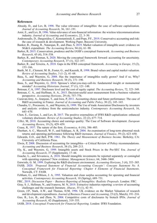 References
Aboody, D., and Lev, B, 1998. The value relevance of intangibles: the case of software capitalization.
Journal of Accounting Research, 36, 161–191.
Amir, E., and Lev, B, 1996. Value-relevance of non-ﬁnancial information: the wireless telecommunications
industry. Journal of Accounting and Economics, 22, 3–30.
Andronoudis, D., Dargenidou, C, Konstantinidi, E, and Pope, P.F., 2019. Conservative accounting and risk:
the case of research & development. Working Paper, Bocconi University.
Banker, R., Huang, R., Natarajan, R., and Zhao, S, 2019. Market valuation of intangible asset: evidence on
SG&A expenditure. The Accounting Review, 94 (6), 61–90.
Barker, R, 2015. Conservatism, prudence and the IASB’s conceptual framework. Accounting and Business
Research, 45 (4), 514–538.
Barker, R., and Penman, S, 2020. Moving the conceptual framework forward: accounting for uncertainty.
Contemporary Accounting Research, 37 (1), 322–357.
Barker, R., and Teixeira, A, 2018. Gaps in the IFRS conceptual framework. Accounting in Europe, 15 (2),
153–166.
Barth, M. E., Clement, M. B., Foster, G., and Kasznik, R, 1998. Brand values and capital market valuation.
Review of Accounting Studies, 3 (1–2), 41–68.
Basu, S., and Waymire, G, 2008. Has the importance of intangibles really grown? And if so, Why?
Accounting and Business Research, 38 (3), 171–190.
Basu, S., and Waymire, G, 2010. Sprouse’s what-you-may-call-its: fundamental insight or monumental
mistake? Accounting Historians Journal, 37 (1), 121–148.
Botosan, C.A, 1997. Disclosure level and the cost of equity capital. The Accounting Review, 72, 323–349.
Botosan, C. A., and Huffman, A. A., 2015. Decision-useful asset measurement from a business valuation
perspective. Accounting Horizons, 29 (4), 757–776.
Cazavan-Jeny, A., Jeanjean, T., and Joos, P, 2011. Accounting choice and future performance: The case of
R&D accounting in France. Journal of Accounting and Public Policy, 30 (2), 145–165.
Chandra, U., Procassini, A., and Waymire, G, 1999. The Use of trade Association Disclosures by investors
and analysts: evidence from the semiconductor industry. Contemporary Accounting Research, 16,
643–670.
Chen, E., Gavious, I., and Lev, B, 2017. The positive externalities of IFRS R&D capitalization: enhanced
voluntary disclosure. Review of Accounting Studies, 22 (2), 677–714.
Ciftci, M, 2010. Accounting choice and earnings quality: The Case of Software development. European
Accounting Review, 19 (3), 429–459.
Coase, R, 1937. The nature of the ﬁrm. Economica, 4 (16), 386–405.
Eberhart, A. C., Maxwell, W. F., and Siddique, A. R, 2004. An examination of long-term abnormal stock
returns and operating performance following R&D increases. Journal of Finance, 59 (2), 623–650.
Edwards, E.O., and Bell, P.W, 1961. The Theory and Measurement of Business Income. Berkeley, CA:
University of California Press.
Elwin, P, 2008. Discussion of accounting for intangibles—a Critical Review of Policy recommendations.
Accounting and Business Research, 38 (3), 209–213.
Ely, K., and Waymire, G, 1999. Intangible assets and Stock Prices in the Pre-SEC Era. Journal of
Accounting Research, 37 (Supplement), 17–44.
Enache, L., and Srivastava, A, 2018. Should intangible investments be reported separately or comingled
with operating expenses? New evidence. Management Science, 64, 3446–3468.
Entwistle, G. M, 1999. Exploring the R&D disclosure environment. Accounting Horizons, 3 (4), 353–385.
FASB, 2020. ‘Proposed Statement of Financial Accounting Concepts’: Concepts Statement No. 8,
Conceptual Framework for Financial Reporting: Chapter 4 Elements of Financial Statements.
Norwalk, CT: FASB.
Feltham, G., and Ohlson, J. A, 1995. Valuation and clean surplus accounting for operating and ﬁnancial
activities. Contemporary Accounting Research, 10 (Spring), 689–731.
FRC, 2019. Discussion Paper – Business Reporting of Intangibles: Realistic Proposals. London: FRC.
Gray, S. J., Hellman, N., and Ivanova, M. N, 2019. Extractive industries reporting: a review of accounting
challenges and the research literature. Abacus, 55 (1), 42–91.
Green, J.P., Stark, A.W., and Thomas, H.M, 1996. UK evidence on the Market Valuation of research
and development expenditures. Journal of Business Finance and Accounting, 23 ((2), March), 191–216.
Guo, R., Lev, B., and Zhou, N, 2004. Competitive costs of disclosures by biotech IPOs. Journal of
Accounting Research, 42 (Supplement), 319–355.
IASB, 2018. Conceptual Framework for Financial Reporting. London: IFRS Foundation.
Accounting and Business Research 27
 