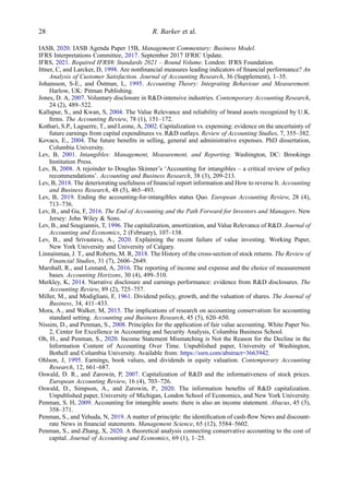 IASB, 2020. IASB Agenda Paper 15B, Management Commentary: Business Model.
IFRS Interpretations Committee, 2017. September 2017 IFRIC Update.
IFRS, 2021. Required IFRS® Standards 2021 – Bound Volume. London: IFRS Foundation.
Ittner, C, and Larcker, D, 1998. Are nonﬁnancial measures leading indicators of ﬁnancial performance? An
Analysis of Customer Satisfaction. Journal of Accounting Research, 36 (Supplement), 1–35.
Johansson, S-E., and Östman, L, 1995. Accounting Theory: Integrating Behaviour and Measurement.
Harlow, UK: Pitman Publishing.
Jones, D. A, 2007. Voluntary disclosure in R&D-intensive industries. Contemporary Accounting Research,
24 (2), 489–522.
Kallapur, S., and Kwan, S, 2004. The Value Relevance and reliability of brand assets recognized by U.K.
ﬁrms. The Accounting Review, 78 (1), 151–172.
Kothari, S.P., Laguerre, T., and Leone, A, 2002. Capitalization vs. expensing: evidence on the uncertainty of
future earnings from capital expenditures vs. R&D outlays. Review of Accounting Studies, 7, 355–382.
Kovacs, E., 2004. The future beneﬁts in selling, general and administrative expenses. PhD dissertation,
Columbia University.
Lev, B, 2001. Intangibles: Management, Measurement, and Reporting. Washington, DC: Brookings
Institution Press.
Lev, B, 2008. A rejoinder to Douglas Skinner’s ‘Accounting for intangibles – a critical review of policy
recommendations’. Accounting and Business Research, 38 (3), 209-213.
Lev, B, 2018. The deteriorating usefulness of ﬁnancial report information and How to reverse It. Accounting
and Business Research, 48 (5), 465–493.
Lev, B, 2019. Ending the accounting-for-intangibles status Quo. European Accounting Review, 28 (4),
713–736.
Lev, B., and Gu, F, 2016. The End of Accounting and the Path Forward for Investors and Managers. New
Jersey: John Wiley & Sons.
Lev, B., and Sougiannis, T, 1996. The capitalization, amortization, and Value Relevance of R&D. Journal of
Accounting and Economics, 2 (February), 107–138.
Lev, B., and Srivastava, A., 2020. Explaining the recent failure of value investing. Working Paper,
New York University and University of Calgary.
Linnainmaa, J. T., and Roberts, M. R, 2018. The History of the cross-section of stock returns. The Review of
Financial Studies, 31 (7), 2606–2649.
Marshall, R., and Lennard, A, 2016. The reporting of income and expense and the choice of measurement
bases. Accounting Horizons, 30 (4), 499–510.
Merkley, K, 2014. Narrative disclosure and earnings performance: evidence from R&D disclosures. The
Accounting Review, 89 (2), 725–757.
Miller, M., and Modigliani, F, 1961. Dividend policy, growth, and the valuation of shares. The Journal of
Business, 34, 411–433.
Mora, A., and Walker, M, 2015. The implications of research on accounting conservatism for accounting
standard setting. Accounting and Business Research, 45 (5), 620–650.
Nissim, D., and Penman, S., 2008. Principles for the application of fair value accounting. White Paper No.
2, Center for Excellence in Accounting and Security Analysis, Columbia Business School.
Oh, H., and Penman, S., 2020. Income Statement Mismatching is Not the Reason for the Decline in the
Information Content of Accounting Over Time. Unpublished paper, University of Washington,
Bothell and Columbia University. Available from: https://ssrn.com/abstract=3663942.
Ohlson, J, 1995. Earnings, book values, and dividends in equity valuation. Contemporary Accounting
Research, 12, 661–687.
Oswald, D. R., and Zarowin, P, 2007. Capitalization of R&D and the informativeness of stock prices.
European Accounting Review, 16 (4), 703–726.
Oswald, D., Simpson, A., and Zarowin, P., 2020. The information beneﬁts of R&D capitalization.
Unpublished paper, University of Michigan, London School of Economics, and New York University.
Penman, S. H, 2009. Accounting for intangible assets: there is also an income statement. Abacus, 45 (3),
358–371.
Penman, S., and Yehuda, N, 2019. A matter of principle: the identiﬁcation of cash-ﬂow News and discount-
rate News in ﬁnancial statements. Management Science, 65 (12), 5584–5602.
Penman, S., and Zhang, X, 2020. A theoretical analysis connecting conservative accounting to the cost of
capital. Journal of Accounting and Economics, 69 (1), 1–25.
28 R. Barker et al.
 