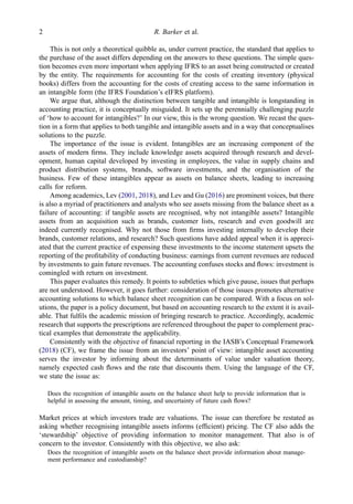 This is not only a theoretical quibble as, under current practice, the standard that applies to
the purchase of the asset differs depending on the answers to these questions. The simple ques-
tion becomes even more important when applying IFRS to an asset being constructed or created
by the entity. The requirements for accounting for the costs of creating inventory (physical
books) differs from the accounting for the costs of creating access to the same information in
an intangible form (the IFRS Foundation’s eIFRS platform).
We argue that, although the distinction between tangible and intangible is longstanding in
accounting practice, it is conceptually misguided. It sets up the perennially challenging puzzle
of ‘how to account for intangibles?’ In our view, this is the wrong question. We recast the ques-
tion in a form that applies to both tangible and intangible assets and in a way that conceptualises
solutions to the puzzle.
The importance of the issue is evident. Intangibles are an increasing component of the
assets of modern ﬁrms. They include knowledge assets acquired through research and devel-
opment, human capital developed by investing in employees, the value in supply chains and
product distribution systems, brands, software investments, and the organisation of the
business. Few of these intangibles appear as assets on balance sheets, leading to increasing
calls for reform.
Among academics, Lev (2001, 2018), and Lev and Gu (2016) are prominent voices, but there
is also a myriad of practitioners and analysts who see assets missing from the balance sheet as a
failure of accounting: if tangible assets are recognised, why not intangible assets? Intangible
assets from an acquisition such as brands, customer lists, research and even goodwill are
indeed currently recognised. Why not those from ﬁrms investing internally to develop their
brands, customer relations, and research? Such questions have added appeal when it is appreci-
ated that the current practice of expensing these investments to the income statement upsets the
reporting of the proﬁtability of conducting business: earnings from current revenues are reduced
by investments to gain future revenues. The accounting confuses stocks and ﬂows: investment is
comingled with return on investment.
This paper evaluates this remedy. It points to subtleties which give pause, issues that perhaps
are not understood. However, it goes further: consideration of those issues promotes alternative
accounting solutions to which balance sheet recognition can be compared. With a focus on sol-
utions, the paper is a policy document, but based on accounting research to the extent it is avail-
able. That fulﬁls the academic mission of bringing research to practice. Accordingly, academic
research that supports the prescriptions are referenced throughout the paper to complement prac-
tical examples that demonstrate the applicability.
Consistently with the objective of ﬁnancial reporting in the IASB’s Conceptual Framework
(2018) (CF), we frame the issue from an investors’ point of view: intangible asset accounting
serves the investor by informing about the determinants of value under valuation theory,
namely expected cash ﬂows and the rate that discounts them. Using the language of the CF,
we state the issue as:
Does the recognition of intangible assets on the balance sheet help to provide information that is
helpful in assessing the amount, timing, and uncertainty of future cash ﬂows?
Market prices at which investors trade are valuations. The issue can therefore be restated as
asking whether recognising intangible assets informs (efﬁcient) pricing. The CF also adds the
‘stewardship’ objective of providing information to monitor management. That also is of
concern to the investor. Consistently with this objective, we also ask:
Does the recognition of intangible assets on the balance sheet provide information about manage-
ment performance and custodianship?
2 R. Barker et al.
 